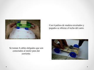 Con 6 palitos de madera recortados y
pegados se obtiene el techo del carro.
Se toman 4 cables delgados que son
conectados al motor para dar
corriente.
 