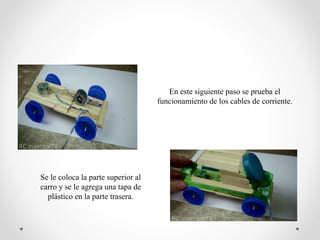 En este siguiente paso se prueba el
funcionamiento de los cables de corriente.
Se le coloca la parte superior al
carro y se le agrega una tapa de
plástico en la parte trasera.
 