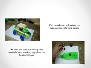 Casi listo el carro se le coloca una
pequeña vara en la parte trasera.
Se toma otra botella plástica y se le
recorta la parte positiva y negativa a una
batería mediana.
 