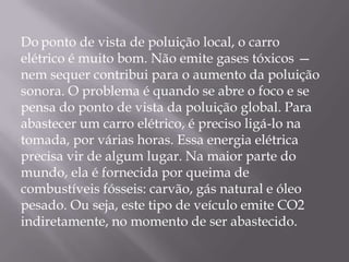 Do ponto de vista de poluição local, o carro
elétrico é muito bom. Não emite gases tóxicos —
nem sequer contribui para o aumento da poluição
sonora. O problema é quando se abre o foco e se
pensa do ponto de vista da poluição global. Para
abastecer um carro elétrico, é preciso ligá-lo na
tomada, por várias horas. Essa energia elétrica
precisa vir de algum lugar. Na maior parte do
mundo, ela é fornecida por queima de
combustíveis fósseis: carvão, gás natural e óleo
pesado. Ou seja, este tipo de veículo emite CO2
indiretamente, no momento de ser abastecido.
 