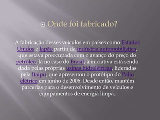  Onde foi fabricado?
A fabricação desses veículos em países como Estados
Unidos e Japão partiu da indústria automobilística,
que estava preocupada com o avanço do preço do
petróleo. Já no caso do Brasil, a iniciativa está sendo
dada pelas próprias usinas hidrelétricas, lideradas
pela Itaipu, que apresentou o protótipo do Palio
elétrico em junho de 2006. Desde então, mantém
parcerias para o desenvolvimento de veículos e
equipamentos de energia limpa.
 