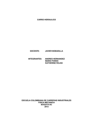 CARRO HIDRAULICO
DOCENTE: JAVIER BOBADILLA
INTEGRANTES: ANDRES HERNANDEZ
MARIO PARDO
KATHERINE ROJAS
ESCUELA COLOMBIANA DE CARRERAS INDUSTRIALES
FISICA MECANICA
BOGOTA DC
2013
 
