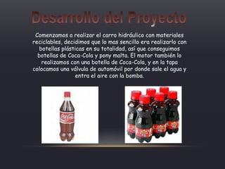 Comenzamos a realizar el carro hidráulico con materiales
reciclables, decidimos que lo mas sencillo era realizarlo con
botellas plásticas en su totalidad, así que conseguimos
botellas de Coca-Cola y pony malta. El motor también lo
realizamos con una botella de Coca-Cola, y en la tapa
colocamos una válvula de automóvil por donde sale el agua y
entra el aire con la bomba.
 