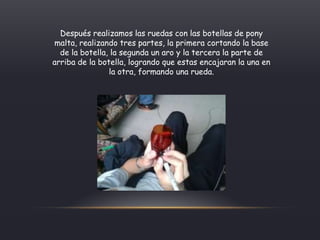Después realizamos las ruedas con las botellas de pony
malta, realizando tres partes, la primera cortando la base
de la botella, la segunda un aro y la tercera la parte de
arriba de la botella, logrando que estas encajaran la una en
la otra, formando una rueda.
 