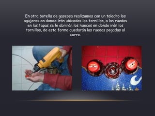 En otra botella de gaseosa realizamos con un taladro los
agujeros en donde irán ubicados los tornillos, a las ruedas
en las tapas se le abrirán los huecos en donde irán los
tornillos, de esta forma quedarán las ruedas pegadas al
carro.
 