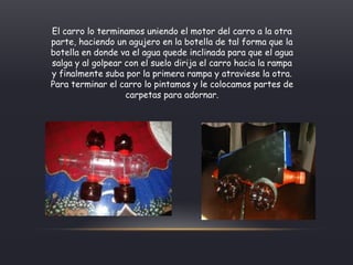 El carro lo terminamos uniendo el motor del carro a la otra
parte, haciendo un agujero en la botella de tal forma que la
botella en donde va el agua quede inclinada para que el agua
salga y al golpear con el suelo dirija el carro hacia la rampa
y finalmente suba por la primera rampa y atraviese la otra.
Para terminar el carro lo pintamos y le colocamos partes de
carpetas para adornar.
 