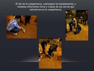 El día de la competencia, realizamos los lanzamientos, y
tenemos diferentes fotos y videos de los carros que
estuvieron en la competencia.
 