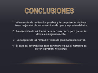 1. Al momento de realizar las pruebas y la competencia, debimos
tener mejor calculadas las medidas de agua y la presión del aire.
2. La alineación de las llantas debe ser muy buena para que no se
desvié en ningún momento.
3. Los ángulos de las rampas influyen de gran manera los saltos.
4. El peso del automóvil no debe ser mucho ya que al momento de
saltar la presión no alcanza.
 