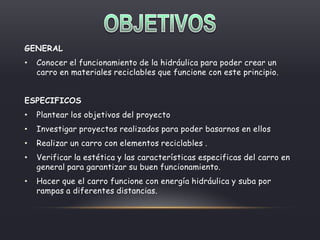 GENERAL
• Conocer el funcionamiento de la hidráulica para poder crear un
carro en materiales reciclables que funcione con este principio.
ESPECIFICOS
• Plantear los objetivos del proyecto
• Investigar proyectos realizados para poder basarnos en ellos
• Realizar un carro con elementos reciclables .
• Verificar la estética y las características especificas del carro en
general para garantizar su buen funcionamiento.
• Hacer que el carro funcione con energía hidráulica y suba por
rampas a diferentes distancias.
 