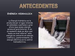 ENERGIA HIDRAULICA
La Energía hidráulica es la
producida por el agua retenida
en embalses o pantanos a gran
altura (que posee energía
potencial gravitatoria). Si en
un momento dado se deja caer
hasta un nivel inferior, esta
energía se convierte en energía
cinética y, posteriormente, en
energía eléctrica en la central
hidroeléctrica.
 