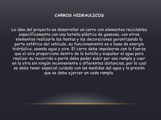 CARROS HIDRAULICOS
La idea del proyecto es desarrollar un carro con elementos reciclables
específicamente con una botella plástica de gaseosa, con otros
elementos realizarle las llantas y las decoraciones garantizando la
parte estética del vehículo, su funcionamiento es a base de energía
hidráulica, usando agua y aire. El carro debe impulsarse con la fuerza
que el aire proporciona dentro de la botella y expulsar el agua para
realizar su recorrido a parte debe poder subir por una rampla y caer
en la otra sin ningún inconveniente a diferentes distancias, por lo cual
se debe tener especial cuidado con las medidas del agua y la presión
que se debe ejercer en cada rampla.
 
