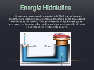 La hidráulica es una rama de la mecánica de fluidos y ampliamente
presente en la ingeniería que se encarga del estudio de las propiedades
mecánicas de los líquidos. Todo esto depende de las fuerzas que se
interponen con la masa y a las condiciones a que esté sometido el fluido,
relacionadas con la viscosidad de este.
 