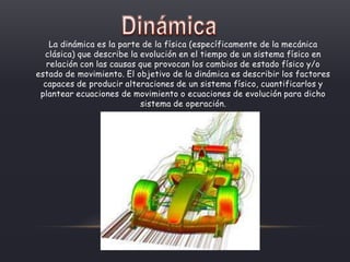 La dinámica es la parte de la física (específicamente de la mecánica
clásica) que describe la evolución en el tiempo de un sistema físico en
relación con las causas que provocan los cambios de estado físico y/o
estado de movimiento. El objetivo de la dinámica es describir los factores
capaces de producir alteraciones de un sistema físico, cuantificarlos y
plantear ecuaciones de movimiento o ecuaciones de evolución para dicho
sistema de operación.
 