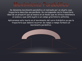 Se denomina movimiento parabólico al realizado por un objeto cuya
trayectoria describe una parábola. Se corresponde con la trayectoria
ideal de un proyectil que se mueve en un medio que no ofrece resistencia
al avance y que está sujeto a un campo gravitatorio uniforme.
Aplicaremos esta teoría en el movimiento del carro hidráulico ya que la
trayectoria que deberá recorrer de rampa a rampa formara un
movimiento parabólico.
 