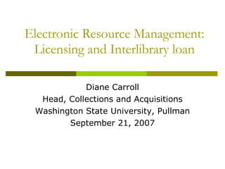 Electronic Resource Management: Licensing and Interlibrary loan Diane Carroll Head, Collections and Acquisitions Washington State University, Pullman September 21, 2007 