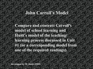 John Carroll’s Model
Compare and contrast Carroll's
model of school learning and
Huitt's model of the teaching/
learning process discussed in Unit
#1 (or a corresponding model from
one of the required readings).
Developed by W. Huitt (1999)
 