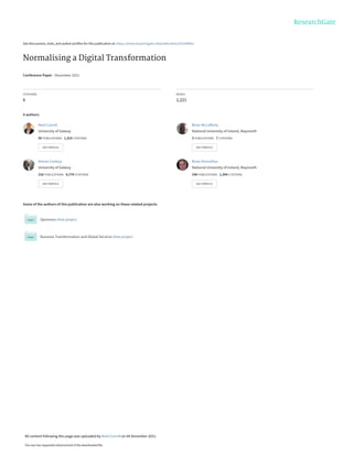See discussions, stats, and author profiles for this publication at: https://www.researchgate.net/publication/355369962
Normalising a Digital Transformation
Conference Paper · December 2021
CITATIONS
6
READS
1,221
4 authors:
Some of the authors of this publication are also working on these related projects:
Openness View project
Business Transformation and Global Services View project
Noel Carroll
University of Galway
95 PUBLICATIONS 1,314 CITATIONS
SEE PROFILE
Brian McLafferty
National University of Ireland, Maynooth
3 PUBLICATIONS 7 CITATIONS
SEE PROFILE
Kieran Conboy
University of Galway
216 PUBLICATIONS 6,774 CITATIONS
SEE PROFILE
Brian Donnellan
National University of Ireland, Maynooth
149 PUBLICATIONS 1,354 CITATIONS
SEE PROFILE
All content following this page was uploaded by Noel Carroll on 04 December 2021.
The user has requested enhancement of the downloaded file.
 