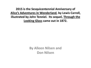 2015 is the Sesquicentennial Anniversary of
Alice’s Adventures in Wonderland, by Lewis Carroll,
illustrated by John Tenniel. Its sequel, Through the
Looking Glass came out in 1872.
By Alleen Nilsen and
Don Nilsen
 