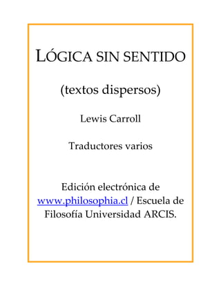 LÓGICA SIN SENTIDO
    (textos dispersos)

         Lewis Carroll

      Traductores varios



     Edición electrónica de
www.philosophia.cl / Escuela de
 Filosofía Universidad ARCIS.
 