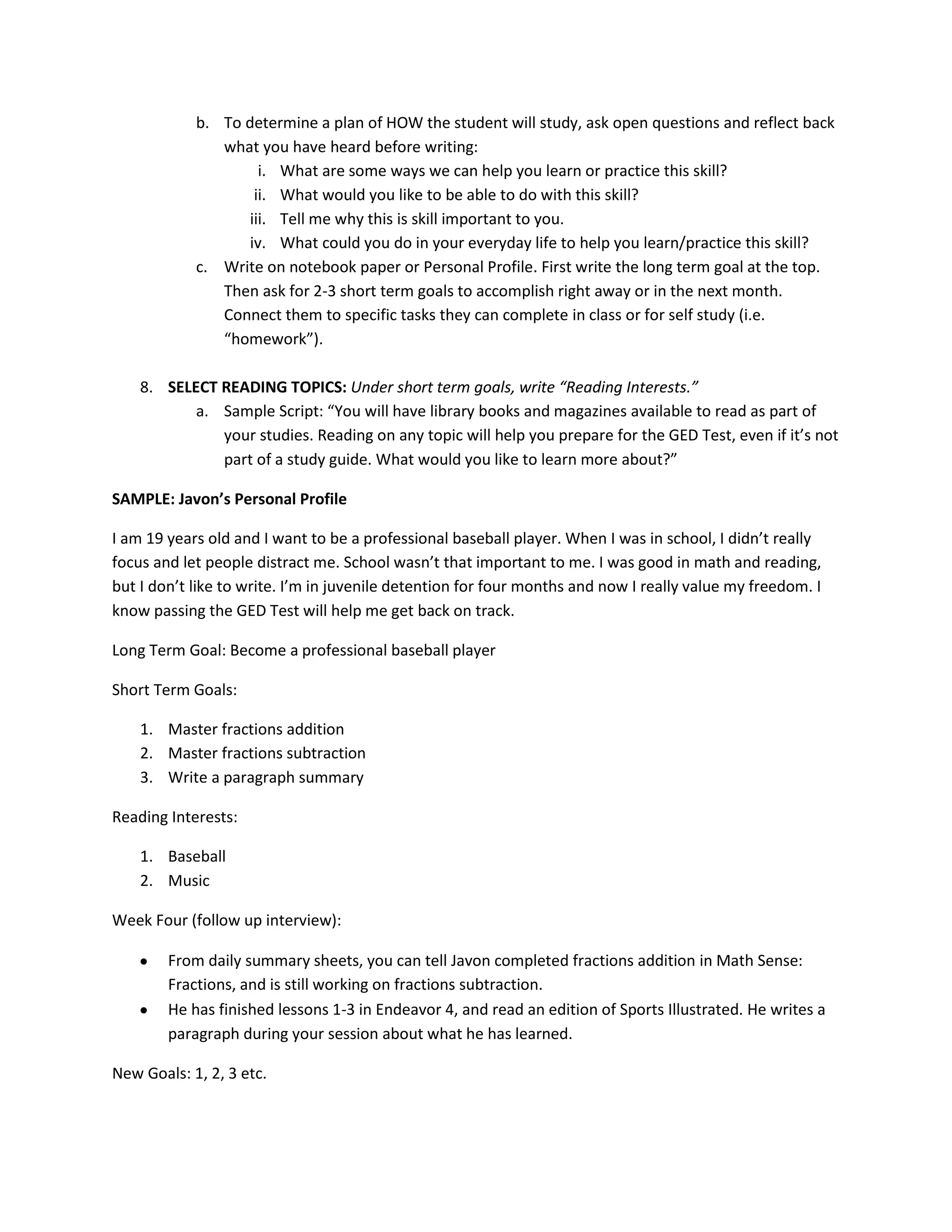 b. To determine a plan of HOW the student will study, ask open questions and reflect back
what you have heard before writing:
i. What are some ways we can help you learn or practice this skill?
ii. What would you like to be able to do with this skill?
iii. Tell me why this is skill important to you.
iv. What could you do in your everyday life to help you learn/practice this skill?
c. Write on notebook paper or Personal Profile. First write the long term goal at the top.
Then ask for 2-3 short term goals to accomplish right away or in the next month.
Connect them to specific tasks they can complete in class or for self study (i.e.
“homework”).
8. SELECT READING TOPICS: Under short term goals, write “Reading Interests.”
a. Sample Script: “You will have library books and magazines available to read as part of
your studies. Reading on any topic will help you prepare for the GED Test, even if it’s not
part of a study guide. What would you like to learn more about?”
SAMPLE: Javon’s Personal Profile
I am 19 years old and I want to be a professional baseball player. When I was in school, I didn’t really
focus and let people distract me. School wasn’t that important to me. I was good in math and reading,
but I don’t like to write. I’m in juvenile detention for four months and now I really value my freedom. I
know passing the GED Test will help me get back on track.
Long Term Goal: Become a professional baseball player
Short Term Goals:
1. Master fractions addition
2. Master fractions subtraction
3. Write a paragraph summary
Reading Interests:
1. Baseball
2. Music
Week Four (follow up interview):
From daily summary sheets, you can tell Javon completed fractions addition in Math Sense:
Fractions, and is still working on fractions subtraction.
He has finished lessons 1-3 in Endeavor 4, and read an edition of Sports Illustrated. He writes a
paragraph during your session about what he has learned.
New Goals: 1, 2, 3 etc.
 
