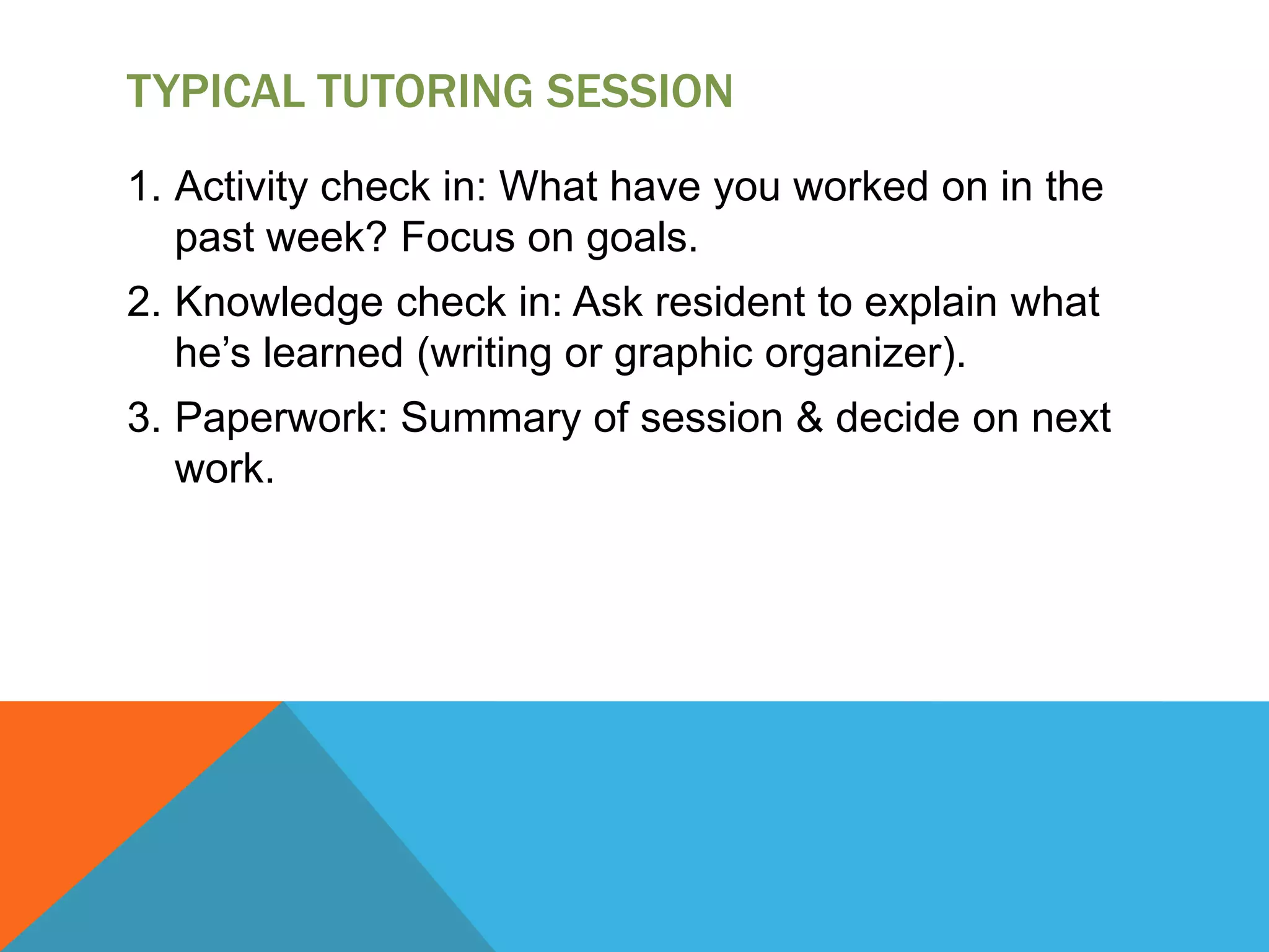TYPICAL TUTORING SESSION
1. Activity check in: What have you worked on in the
past week? Focus on goals.
2. Knowledge check in: Ask resident to explain what
he’s learned (writing or graphic organizer).
3. Paperwork: Summary of session & decide on next
work.
 