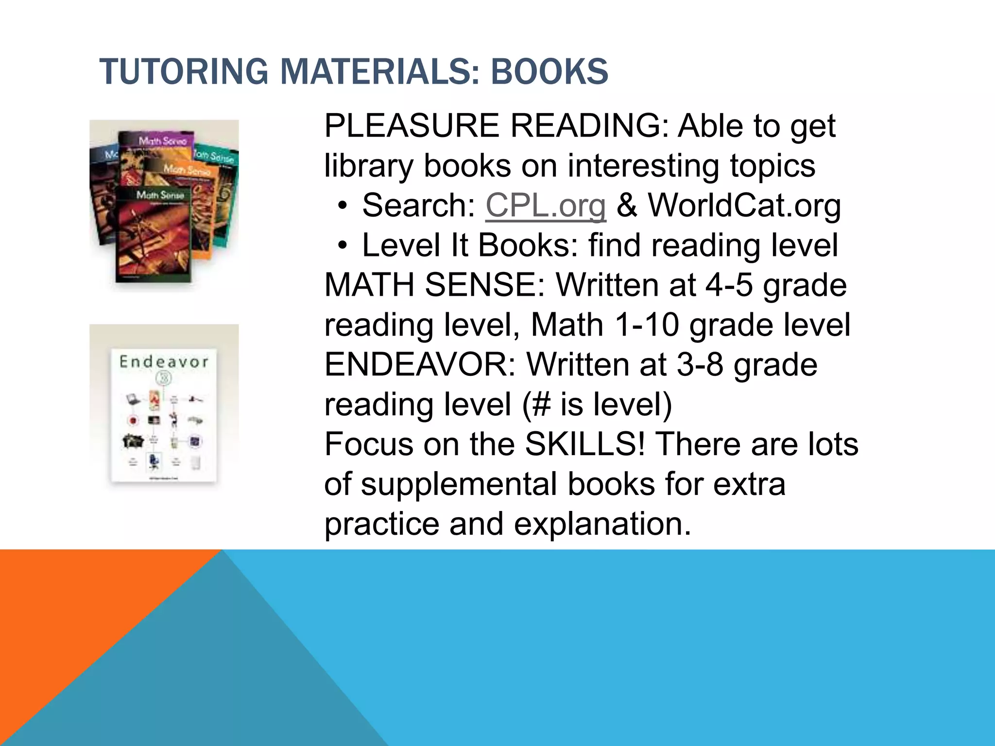TUTORING MATERIALS: BOOKS
PLEASURE READING: Able to get
library books on interesting topics
• Search: CPL.org & WorldCat.org
• Level It Books: find reading level
MATH SENSE: Written at 4-5 grade
reading level, Math 1-10 grade level
ENDEAVOR: Written at 3-8 grade
reading level (# is level)
Focus on the SKILLS! There are lots
of supplemental books for extra
practice and explanation.
 