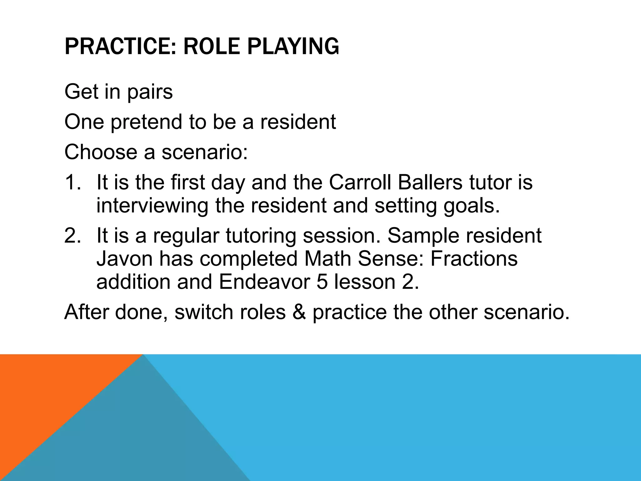 PRACTICE: ROLE PLAYING
Get in pairs
One pretend to be a resident
Choose a scenario:
1. It is the first day and the Carroll Ballers tutor is
interviewing the resident and setting goals.
2. It is a regular tutoring session. Sample resident
Javon has completed Math Sense: Fractions
addition and Endeavor 5 lesson 2.
After done, switch roles & practice the other scenario.
 