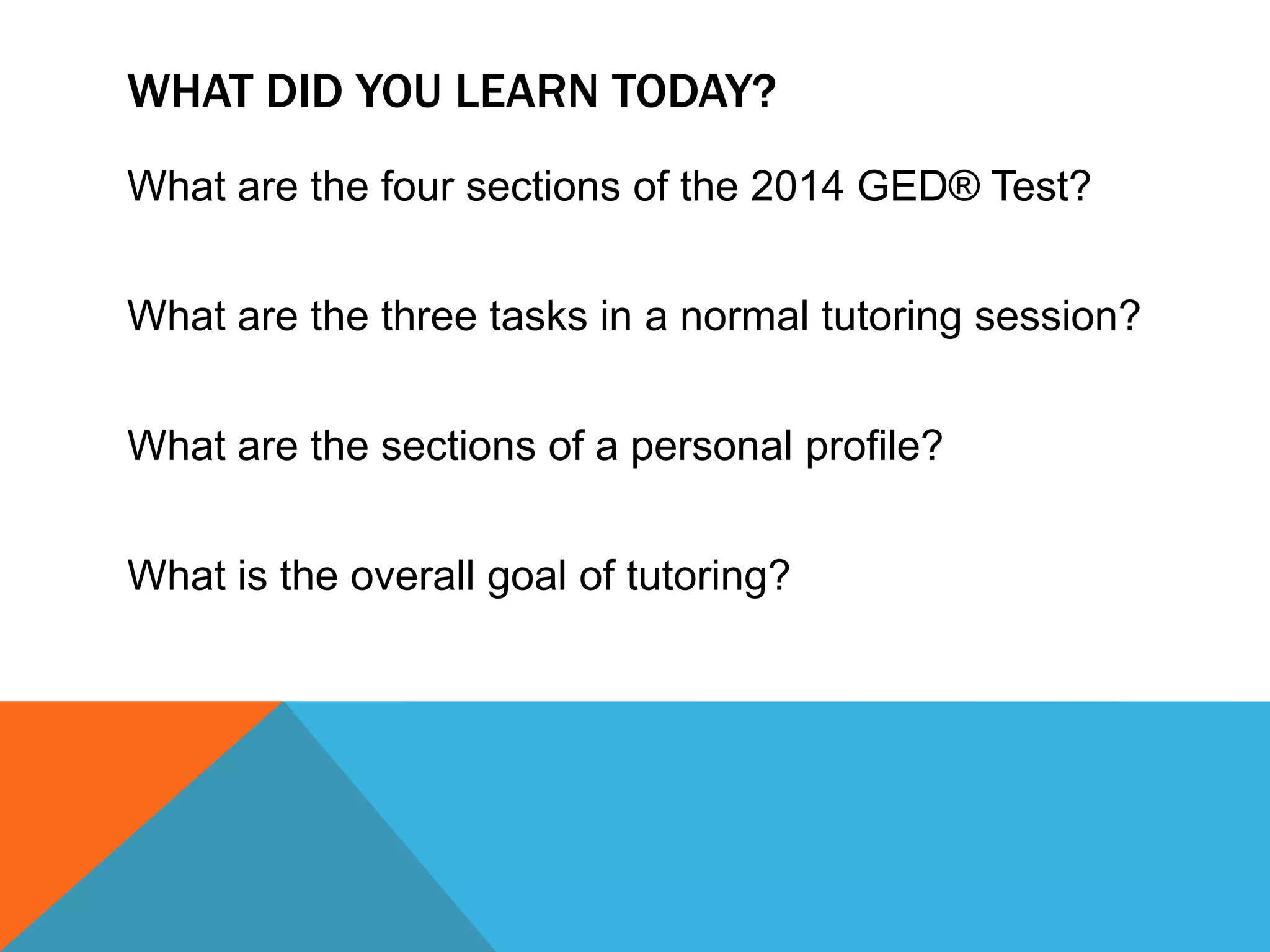 WHAT DID YOU LEARN TODAY?
What are the four sections of the 2014 GED® Test?
What are the three tasks in a normal tutoring session?
What are the sections of a personal profile?
What is the overall goal of tutoring?
 