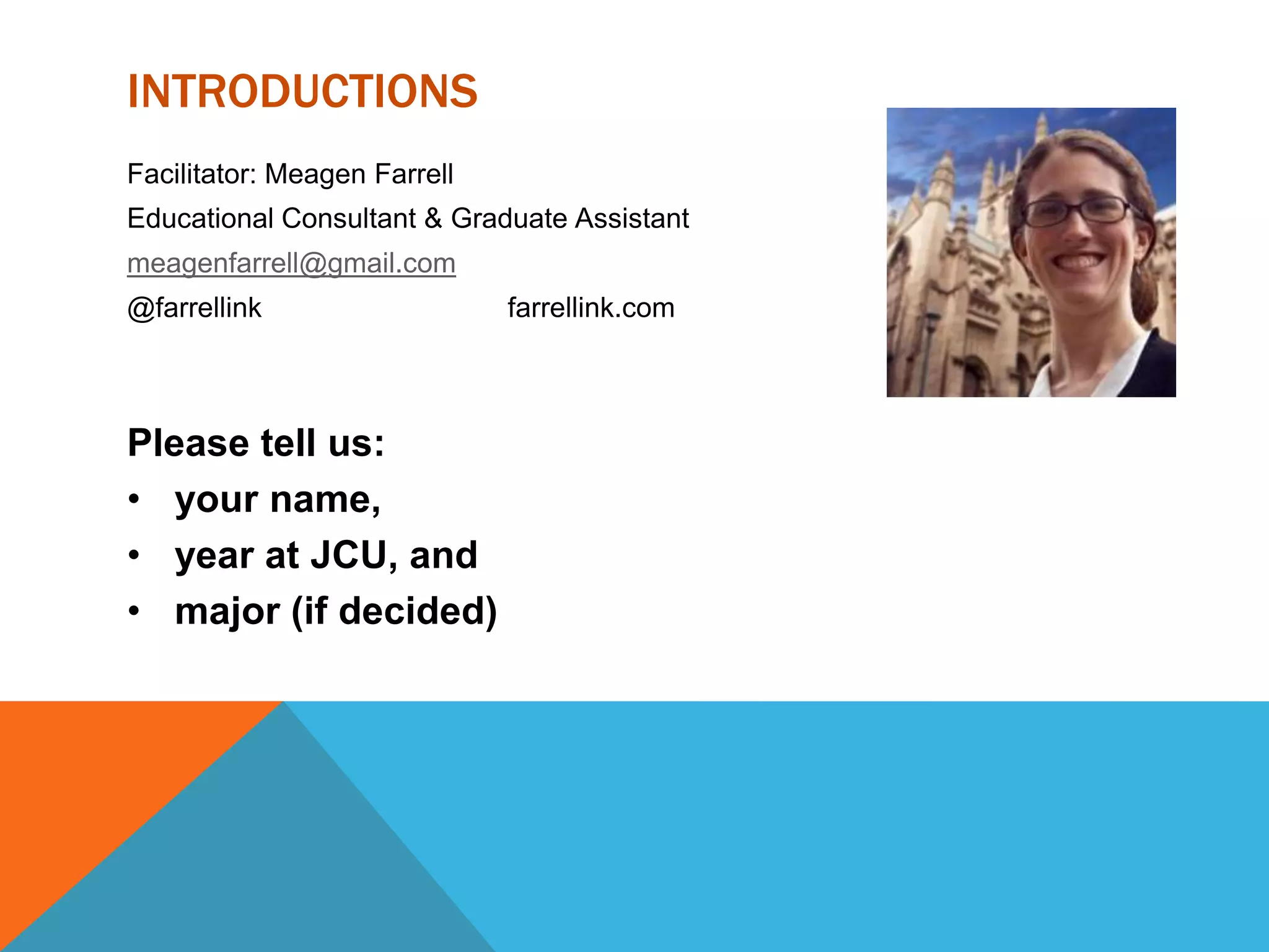 INTRODUCTIONS
Facilitator: Meagen Farrell
Educational Consultant & Graduate Assistant
meagenfarrell@gmail.com
@farrellink farrellink.com
Please tell us:
• your name,
• year at JCU, and
• major (if decided)
 