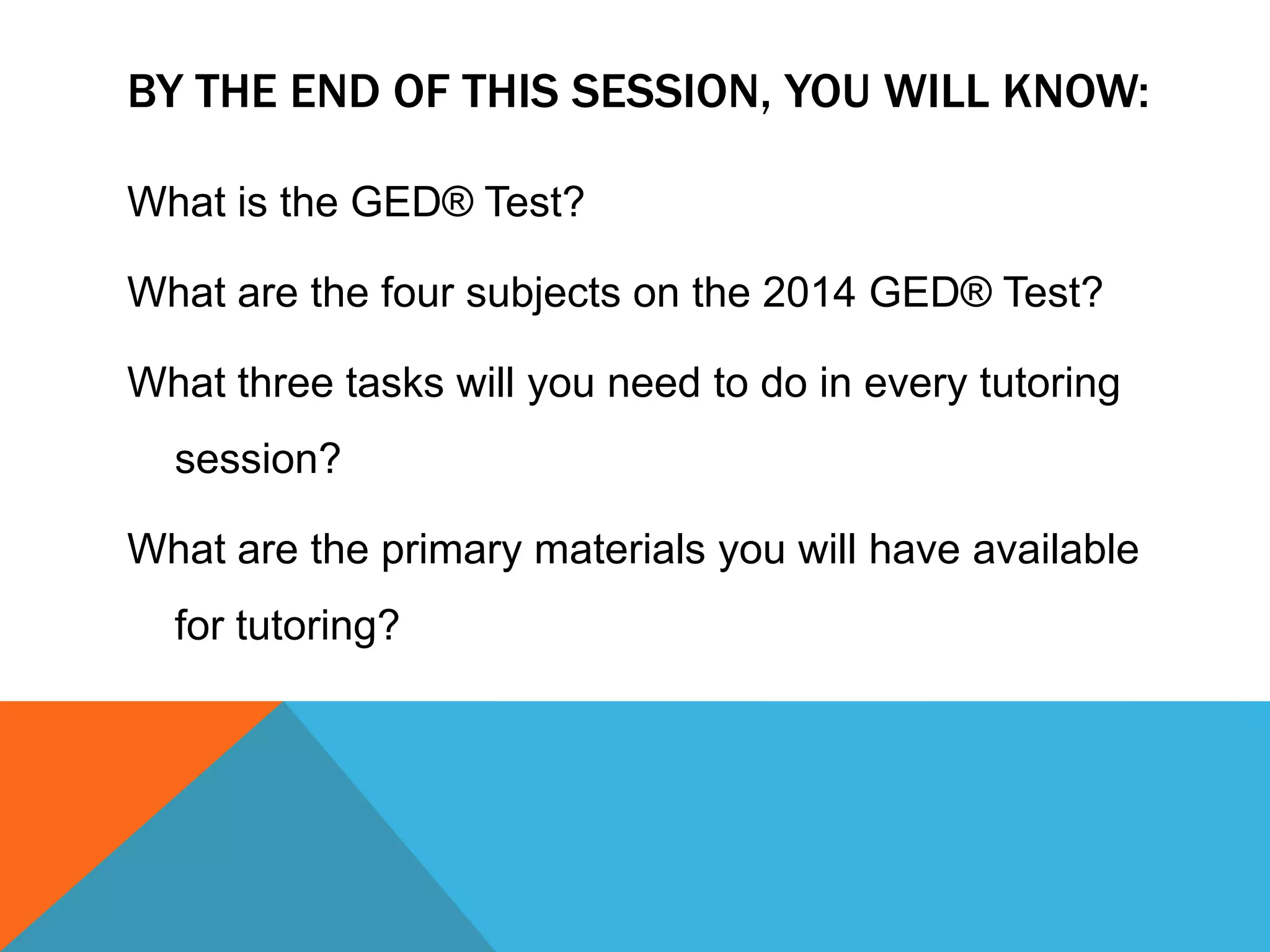 BY THE END OF THIS SESSION, YOU WILL KNOW:
What is the GED® Test?
What are the four subjects on the 2014 GED® Test?
What three tasks will you need to do in every tutoring
session?
What are the primary materials you will have available
for tutoring?
 