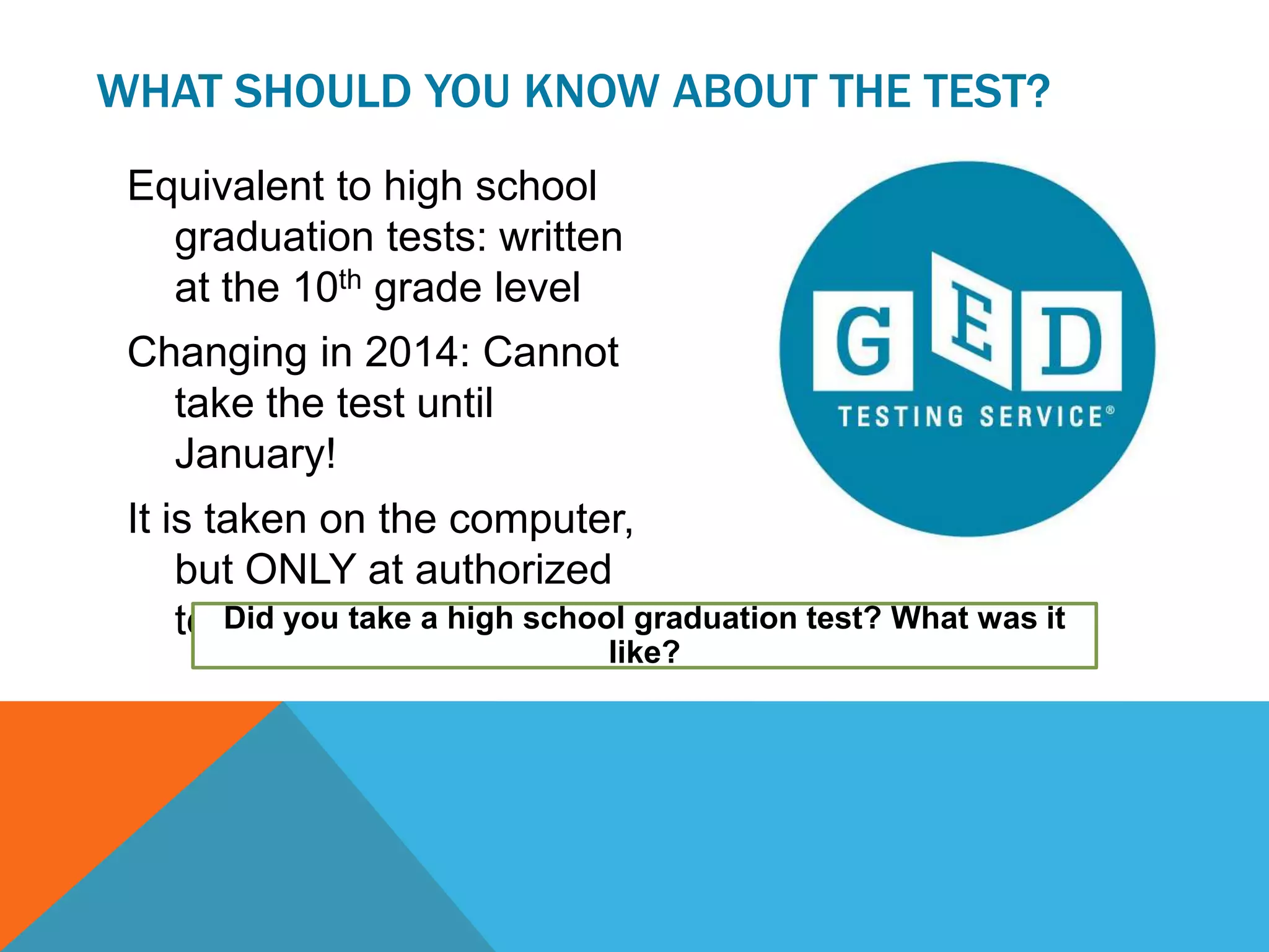Equivalent to high school
graduation tests: written
at the 10th grade level
Changing in 2014: Cannot
take the test until
January!
It is taken on the computer,
but ONLY at authorized
testing sites.
WHAT SHOULD YOU KNOW ABOUT THE TEST?
Did you take a high school graduation test? What was it
like?
 