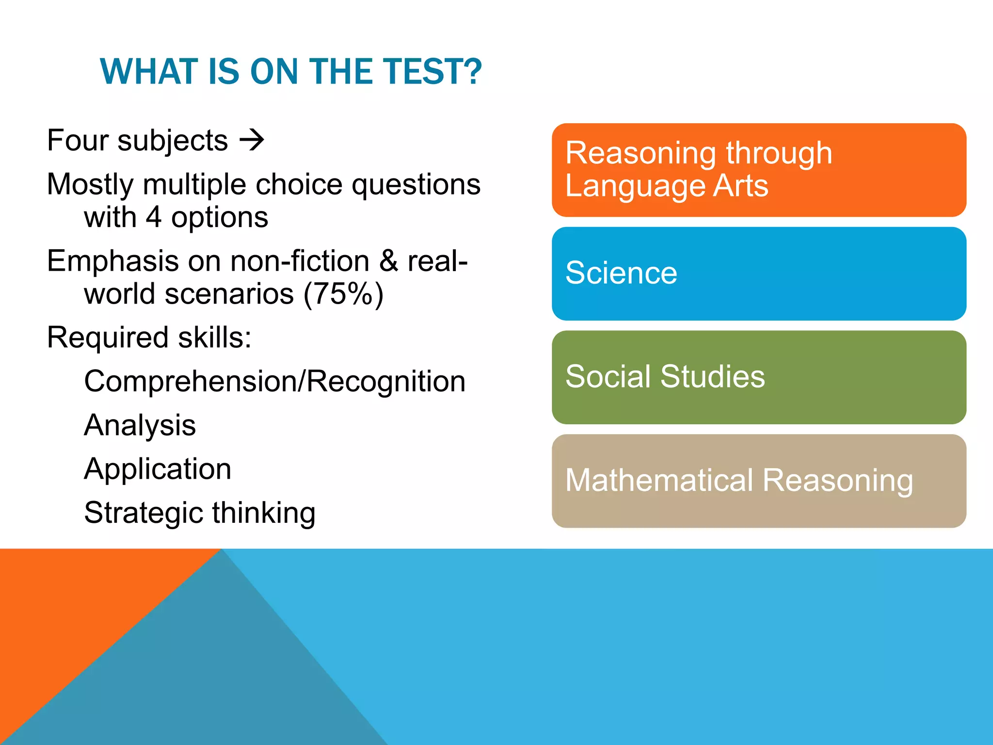 WHAT IS ON THE TEST?
Four subjects 
Mostly multiple choice questions
with 4 options
Emphasis on non-fiction & real-
world scenarios (75%)
Required skills:
Comprehension/Recognition
Analysis
Application
Strategic thinking
Reasoning through
Language Arts
Science
Social Studies
Mathematical Reasoning
 