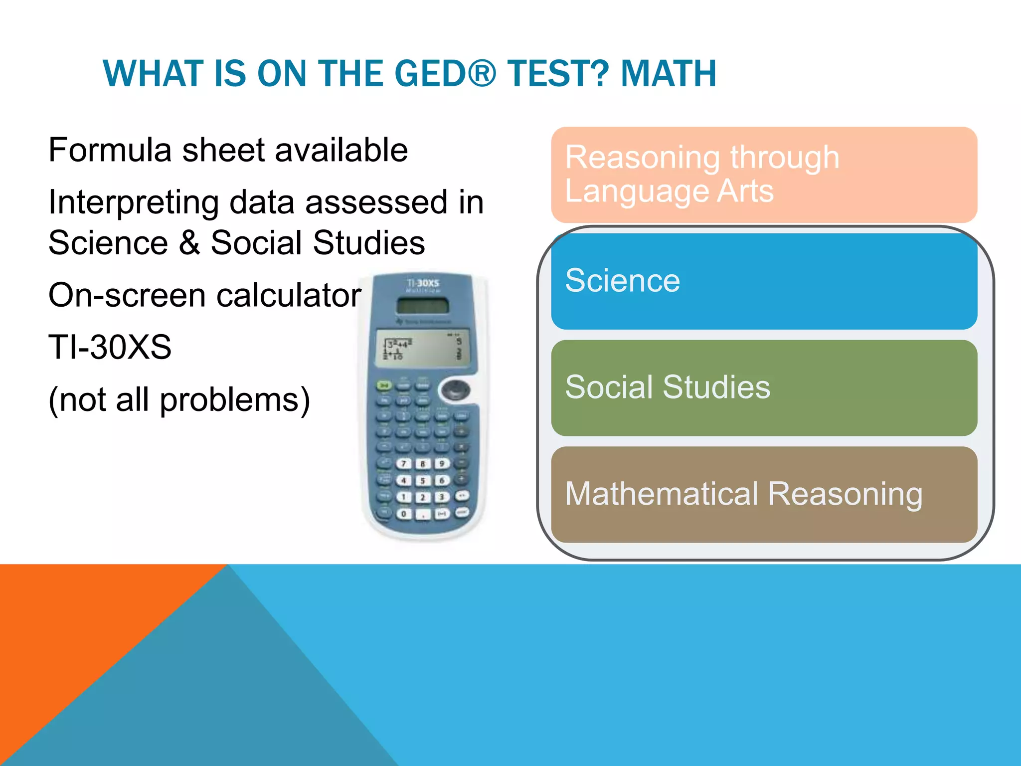 WHAT IS ON THE GED® TEST? MATH
Formula sheet available
Interpreting data assessed in
Science & Social Studies
On-screen calculator
TI-30XS
(not all problems)
Reasoning through
Language Arts
Science
Social Studies
Mathematical Reasoning
 