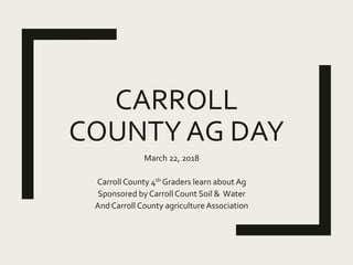 CARROLL
COUNTY AG DAY
March 22, 2018
Carroll County 4th Graders learn about Ag
Sponsored by Carroll Count Soil & Water
And Carroll County agricultureAssociation
 