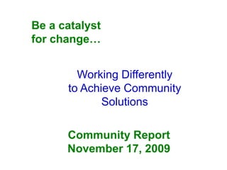 Be a catalyst
for change…


        Working Differently
      to Achieve Community
             Solutions

      Community Report
      November 17, 2009
 