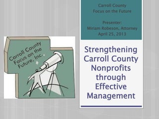Strengthening
Carroll County
Nonprofits
through
Effective
Management
Carroll County
Focus on the Future
Presenter:
Miriam Robeson, Attorney
April 25, 2013
 