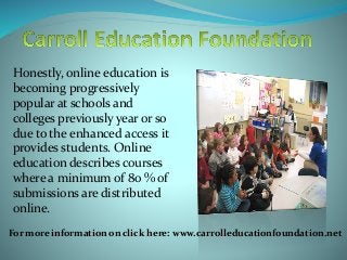 Honestly, online education is
becoming progressively
popular at schools and
colleges previously year or so
due to the enhanced access it
provides students. Online
education describes courses
where a minimum of 80 % of
submissions are distributed
online.
For more information on click here: www.carrolleducationfoundation.net
 