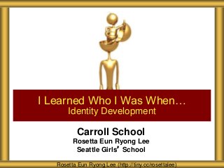 Carroll School
Rosetta Eun Ryong Lee
Seattle Girls’ School
I Learned Who I Was When…
Identity Development
Rosetta Eun Ryong Lee (http://tiny.cc/rosettalee)
 