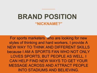 BRAND POSITION
For sports marketers who are looking for new
styles of thinking and hard workers, I provide A
NEW WAY TO THINK AND DIFFERENT SKILLS
because I AM A SPORTS FAN WHO NOT ONLY
LOVES SPORTS, BUT PEOPLE AS WELL. I
CAN HELP FIND NEW WAYS TO GET YOUR
MESSAGE ACROSS AND ATTRACT PEOPLE
INTO STADIUMS AND BELIEVING.
“NICKNAME?”
 