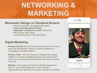 NETWORKING &
MARKETING
Minnesota Vikings vs Cleveland Browns
‣ October 3rd 20201 Minneapolis Minnesota
‣ Taste of the Minnesota Vikings
‣ September 3rd 2022 Minneapolis Minnesota
‣ Mike Zimmer Golf Classic
‣ June 8th 2022 Eden Prairie Minnesota
Digital Marketing
• Primary Content: My primary content will be work that I have
done and showing that I belong in sports by sharing my
knowledge and professionalism.
• Primary Tools: I will use Facebook, Instagram and maybe
Twitter to show the knowledge and show my product since
those are my primary social media sites that I use to promote
my brand
• Website: I will update and share my website regularly as I
seem fit. It just mainly depends on when I get the
opportunities and right jobs and events to update my portfolio.
Picture of You
Goes Here
Caption
 