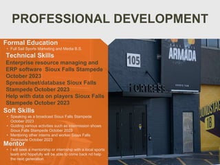 PROFESSIONAL DEVELOPMENT
Mentor
• I will seek a mentorship or internship with a local sports
team and hopefully will be able to come back nd help
the next generation.
Formal Education
• Full Sail Sports Marketing and Media B.S.
Technical Skills
Enterprise resource managing and
ERP software Sioux Falls Stampede
October 2023
Spreadsheet/database Sioux Falls
Stampede October 2023
Help with data on players Sioux Falls
Stampede October 2023
Soft Skills
• Speaking as a broadcast Sioux Falls Stampede
October 2023
• Guiding various activities such as intermission shows
Sioux Falls Stampede October 2023
• Mentoring other interns and worker Sioux Falls
Stampede October 2023
 