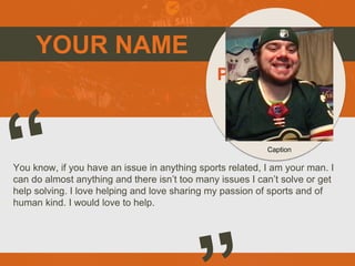 YOUR NAME
You know, if you have an issue in anything sports related, I am your man. I
can do almost anything and there isn’t too many issues I can’t solve or get
help solving. I love helping and love sharing my passion of sports and of
human kind. I would love to help.
Picture of You
Goes Here
Caption
 