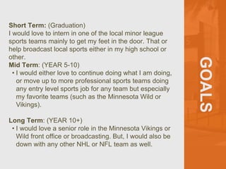 GOALS
Short Term: (Graduation)
I would love to intern in one of the local minor league
sports teams mainly to get my feet in the door. That or
help broadcast local sports either in my high school or
other.
Mid Term: (YEAR 5-10)
• I would either love to continue doing what I am doing,
or move up to more professional sports teams doing
any entry level sports job for any team but especially
my favorite teams (such as the Minnesota Wild or
Vikings).
Long Term: (YEAR 10+)
• I would love a senior role in the Minnesota Vikings or
Wild front office or broadcasting. But, I would also be
down with any other NHL or NFL team as well.
 