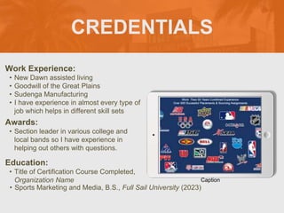 CREDENTIALS
Work Experience:
• New Dawn assisted living
• Goodwill of the Great Plains
• Sudenga Manufacturing
• I have experience in almost every type of
job which helps in different skill sets
Education:
• Title of Certification Course Completed,
Organization Name
• Sports Marketing and Media, B.S., Full Sail University (2023)
Awards:
• Section leader in various college and
local bands so I have experience in
helping out others with questions.
Caption
 