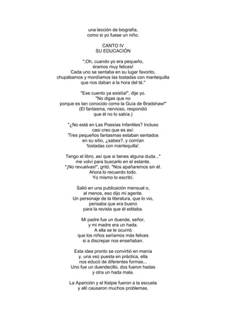 una lección de biografía,
como si yo fuese un niño.
CANTO IV
SU EDUCACIÓN
";Oh, cuando yo era pequeño,
éramos muy felices!
Cada uno se sentaba en su lugar favorito,
chupábamos y mordíamos las tostadas con mantequilla
que nos daban a la hora del té."
"Ese cuento ya existía!", dije yo.
"No digas que no
porque es tan conocido como la Guía de Bradshaw!"
(El fantasma, nervioso, respondió
que él no lo sabía.)
"¿No está en Las Poesías Infantiles? Incluso
casi creo que es así:
'Tres pequeños fantasmas estaban sentados
en su sitio, ¿sabes?, y comían
'tostadas con mantequilla'.
Tengo el libro, así que si tienes alguna duda..."
me volví para buscarlo en el estante.
"¡No revuelvas!", gritó. "Nos apañaremos sin él.
Ahora lo recuerdo todo.
Yo mismo lo escribí.
Salió en una publicación mensual o,
al menos, eso dijo mi agente.
Un personaje de la literatura, que lo vio,
pensaba que era bueno
para la revista que él editaba.
Mi padre fue un duende, señor,
y mi madre era un hada.
A ella se le ocurrió
que los niños seríamos más felices
si a discrepar nos enseñaban.
Esta idea pronto se convirtió en manía
y, una vez puesta en práctica, ella
nos educó de diferentes formas...
Uno fue un duendecillo, dos fueron hadas
y otra un hada mala.
La Aparición y el Kelpie fueron a la escuela
y allí causaron muchos problemas.
 