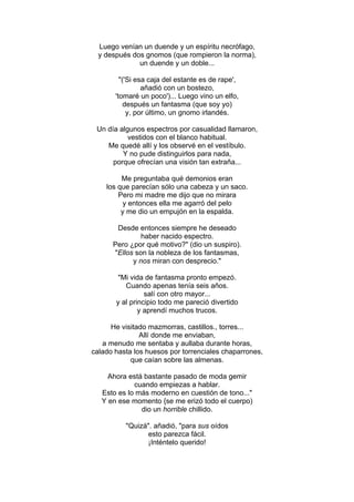 Luego venían un duende y un espíritu necrófago,
y después dos gnomos (que rompieron la norma),
un duende y un doble...
"('Si esa caja del estante es de rape',
añadió con un bostezo,
'tomaré un poco')... Luego vino un elfo,
después un fantasma (que soy yo)
y, por último, un gnomo irlandés.
Un día algunos espectros por casualidad llamaron,
vestidos con el blanco habitual.
Me quedé allí y los observé en el vestíbulo.
Y no pude distinguirlos para nada,
porque ofrecían una visión tan extraña...
Me preguntaba qué demonios eran
los que parecían sólo una cabeza y un saco.
Pero mi madre me dijo que no mirara
y entonces ella me agarró del pelo
y me dio un empujón en la espalda.
Desde entonces siempre he deseado
haber nacido espectro.
Pero ¿por qué motivo?" (dio un suspiro).
"Ellos son la nobleza de los fantasmas,
y nos miran con desprecio."
"Mi vida de fantasma pronto empezó.
Cuando apenas tenía seis años.
salí con otro mayor...
y al principio todo me pareció divertido
y aprendí muchos trucos.
He visitado mazmorras, castillos., torres...
Allí donde me enviaban,
a menudo me sentaba y aullaba durante horas,
calado hasta los huesos por torrenciales chaparrones,
que caían sobre las almenas.
Ahora está bastante pasado de moda gemir
cuando empiezas a hablar.
Esto es lo más moderno en cuestión de tono..."
Y en ese momento {se me erizó todo el cuerpo)
dio un horrible chillido.
"Quizá". añadió, "para sus oídos
esto parezca fácil.
¡Inténtelo querido!
 