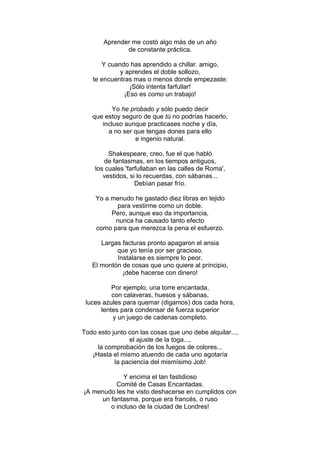 Aprender me costó algo más de un año
de constante práctica.
Y cuando has aprendido a chillar. amigo,
y aprendes el doble sollozo,
te encuentras mas o menos donde empezaste:
¡Sólo intenta farfullar!
¡Eso es como un trabajo!
Yo he probado y sólo puedo decir
que estoy seguro de que tú no podrías hacerlo,
incluso aunque practicases noche y día,
a no ser que tengas dones para ello
e ingenio natural.
Shakespeare, creo, fue el que habló
de fantasmas, en los tiempos antiguos,
los cuales 'farfullaban en las calles de Roma',
vestidos, si lo recuerdas, con sábanas...
Debían pasar frío.
Yo a menudo he gastado diez libras en tejido
para vestirme como un doble.
Pero, aunque eso da importancia,
nunca ha causado tanto efecto
como para que merezca la pena el esfuerzo.
Largas facturas pronto apagaron el ansia
que yo tenía por ser gracioso.
Instalarse es siempre lo peor.
El montón de cosas que uno quiere al principio,
¡debe hacerse con dinero!
Por ejemplo, una torre encantada,
con calaveras, huesos y sábanas,
luces azules para quemar (digamos) dos cada hora,
lentes para condensar de fuerza superior
y un juego de cadenas completo.
Todo esto junto con las cosas que uno debe alquilar...,
el ajuste de la toga...,
la comprobación de los fuegos de colores...
¡Hasta el mismo atuendo de cada uno agotaría
la paciencia del mismísimo Job!
Y encima el tan fastidioso
Comité de Casas Encantadas.
¡A menudo les he visto deshacerse en cumplidos con
un fantasma, porque era francés, o ruso
o incluso de la ciudad de Londres!
 
