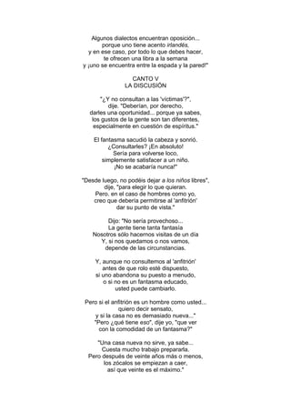 Algunos dialectos encuentran oposición...
porque uno tiene acento irlandés,
y en ese caso, por todo lo que debes hacer,
te ofrecen una libra a la semana
y ¡uno se encuentra entre la espada y la pared!"
CANTO V
LA DISCUSIÓN
"¿Y no consultan a las 'víctimas'?",
dije. "Deberían, por derecho,
darles una oportunidad... porque ya sabes,
los gustos de la gente son tan diferentes,
especialmente en cuestión de espíritus."
El fantasma sacudió la cabeza y sonrió.
¿Consultarles? ¡En absoluto!
Sería para volverse loco,
simplemente satisfacer a un niño.
¡No se acabaría nunca!"
"Desde luego, no podéis dejar a los niños libres",
dije, "para elegir lo que quieran.
Pero. en el caso de hombres como yo,
creo que debería permitirse al 'anfitrión'
dar su punto de vista."
Dijo: "No sería provechoso...
La gente tiene tanta fantasía
Nosotros sólo hacernos visitas de un día
Y, si nos quedamos o nos vamos,
depende de las circunstancias.
Y, aunque no consultemos al 'anfitrión'
antes de que rolo esté dispuesto,
si uno abandona su puesto a menudo,
o si no es un fantasma educado,
usted puede cambiarlo.
Pero si el anfitrión es un hombre como usted...
quiero decir sensato,
y si la casa no es demasiado nueva..."
"Pero ¿qué tiene eso", dije yo, "que ver
con la comodidad de un fantasma?"
"Una casa nueva no sirve, ya sabe...
Cuesta mucho trabajo prepararla.
Pero después de veinte años más o menos,
los zócalos se empiezan a caer,
así que veinte es el máximo."
 
