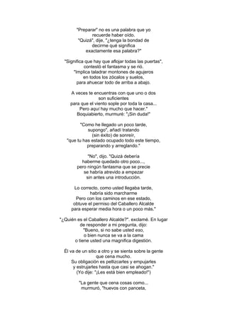"Preparar" no es una palabra que yo
recuerde haber oído.
"Quizá", dije, "¿tenga la bondad de
decirme qué significa
exactamente esa palabra?"
"Significa que hay que aflojar todas las puertas",
contestó el fantasma y se rió.
"Implica taladrar montones de agujeros
en todos los zócalos y suelos,
para ahuecar todo de arriba a abajo.
A veces te encuentras con que uno o dos
son suficientes
para que el viento sople por toda la casa...
Pero aquí hay mucho que hacer."
Boquiabierto, murmuré: "¡Sin duda!"
"Como he llegado un poco tarde,
supongo", añadí tratando
(sin éxito) de sonreír,
"que tu has estado ocupado todo este tiempo,
preparando y arreglando."
"No", dijo. "Quizá debería
haberme quedado otro poco...,
pero ningún fantasma que se precie
se habría atrevido a empezar
sin antes una introducción.
Lo correcto, como usted llegaba tarde,
habría sido marcharme
Pero con los caminos en ese estado,
obtuve el permiso del Caballero Alcalde
para esperar media hora o un poco más."
"¿Quién es el Caballero Alcalde?". exclamé. En lugar
de responder a mi pregunta, dijo:
"Bueno, si no sabe usted eso,
o bien nunca se va a la cama
o tiene usted una magnifica digestión.
Él va de un sitio a otro y se sienta sobre la gente
que cena mucho.
Su obligación es pellizcarles y empujarles
y estrujarles hasta que casi se ahogan."
(Yo dije: "¡Les está bien empleado!")
"La gente que cena cosas como...
murmuró, "huevos con panceta,
 