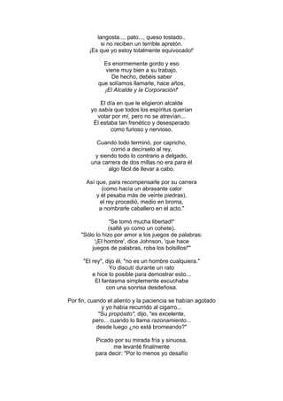 langosta.... pato..., queso tostado..
si no reciben un terrible apretón.
¡Es que yo estoy totalmente equivocado!'
Es enormemente gordo y eso
viene muy bien a su trabajo.
De hecho, debéis saber
que solíamos llamarle, hace años,
¡El Alcalde y la Corporación!'
El día en que le eligieron alcalde
yo sabía que todos los espíritus querían
votar por mí, pero no se atrevían...
Él estaba tan frenético y desesperado
como furioso y nervioso.
Cuando todo terminó, por capricho,
corrió a decírselo al rey,
y siendo todo lo contrario a delgado,
una carrera de dos millas no era para él
algo fácil de llevar a cabo.
Así que, para recompensarle por su carrera
(como hacía un abrasante calor
y él pesaba más de veinte piedras),
el rey procedió, medio en broma,
a nombrarle caballero en el acto."
"Se tomó mucha libertad!"
(salté yo como un cohete).
"Sólo lo hizo por amor a los juegos de palabras:
'¡El hombre', dice Johnson, 'que hace
juegos de palabras, roba los bolsillos!"'
"El rey", dijo él, "no es un hombre cualquiera."
Yo discutí durante un rato
e hice lo posible para demostrar esto...
El fantasma simplemente escuchaba
con una sonrisa desdeñosa.
Por fin, cuando el aliento y la paciencia se habían agotado
y yo había recurrido al cigarro...
"Su propósito", dijo, "es excelente,
pero... cuando lo llama razonamiento...
desde luego ¿no está bromeando?"
Picado por su mirada fría y sinuosa,
me levanté finalmente
para decir: "Por lo menos yo desafío
 